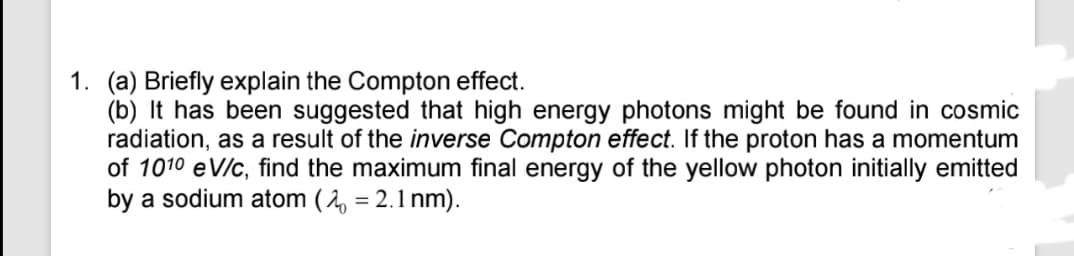1. (a) Briefly explain the Compton effect.
(b) It has been suggested that high energy photons might be found in cosmic
radiation, as a result of the inverse Compton effect. If the proton has a momentum
of 1010 eV/c, find the maximum final energy of the yellow photon initially emitted
by a sodium atom (2 = 2.1 nm).