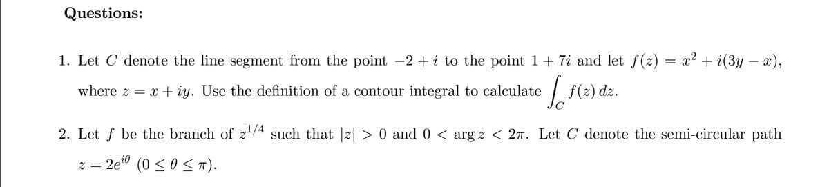 Questions:
1. Let C denote the line segment from the point −2+ i to the point 1+ 7i and let ƒ(z)
where z = x + iy. Use the definition of a contour integral to calculate
f(z) dz.
=
x² + i(3y − x),
2. Let ƒ be the branch of z¹/4 such that |z| > 0 and 0 < arg z < 2π. Let С denote the semi-circular path
2 = 2e²0
(0 ≤ 0 ≤ π).