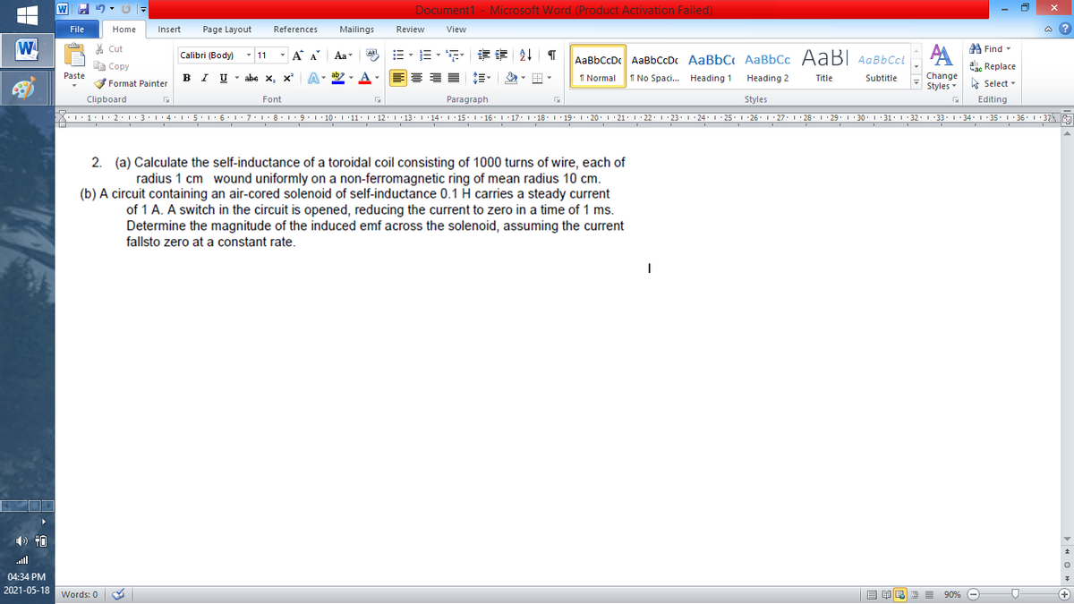 Document1 - Microsoft Word (Product Activation Failed)
File
Home
Insert
Page Layout
References
Mailings
Review
View
a ?
W
AA
AaBbCcDc AaBbCcDc AaBbC AaBbCc AaB AaBbCcL
A Find -
% Cut
Calibri (Body) - 11
- A A
Aal
Aa
E Copy
| Copy
ab. Replace
Paste
B I
IU - abe X, x
ab
A
I Normal
Change
Styles
I No Spaci.. Heading 1
Heading 2
Title
Subtitle
Format Painter
E Select -
Clipboard
Font
Paragraph
Styles
Editing
•L·1•!•2•|:3•1•4•:5.1 6.1: 7:18: 1 9. 1 10: 1 11:1·12. 13L·14: 1 15. L 16. 1 17. I 18. 1 19. 1 20. 1 21. 1 22. 1 23. 1 24: L 25. 1 26. 1 27. 1 28. I : 29. 1 30. I 31. 1 32. 1 33. 1 34: 1 35. 1 36. 1 37
2. (a) Calculate the self-inductance of a toroidal coil consisting of 1000 turns of wire, each of
radius 1 cm wound uniformly on a non-ferromagnetic ring of mean radius 10 cm.
(b) A circuit containing an air-cored solenoid of self-inductance 0.1 H carries a steady current
of 1 A. A switch in the circuit is opened, reducing the current to zero in a time of 1 ms.
Determine the magnitude of the induced emf across the solenoid, assuming the current
fallsto zero at a constant rate.
ull
04:34 PM
2021-05-18 Words: 0
目单
昆
E 90% -
