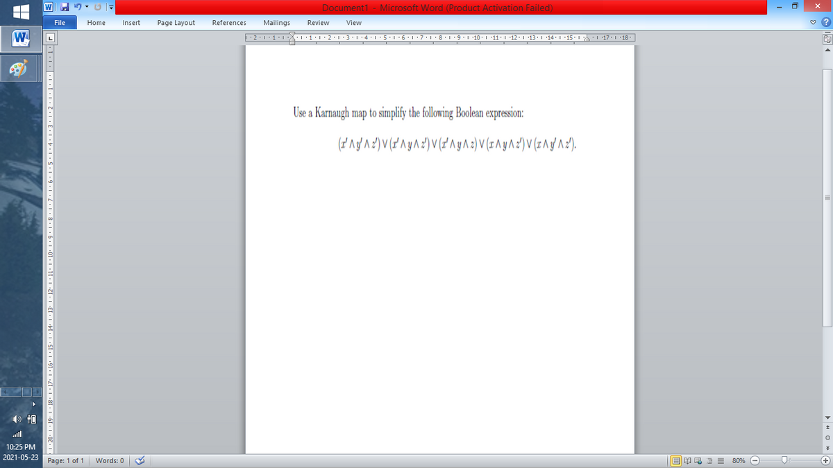 Document1 - Microsoft Word (Product Activation Failed)
File
Home
Insert
Page Layout
References
Mailings
Review
View
W
L
Use a Karnaugh map to simplify the following Boolean expression:
) 40
ll
10:25 PM
2021-05-23
Page: 1 of 1
B I E E E 80% e
+)
Words: 0
