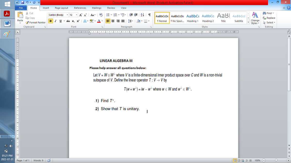 |
W
* 0)
+0
01:21 PM
2022-07-31
W
File
Paste
日 [ 2.1.... 1. T.1, Z,1,E, I, b, 1, 5, 1.9.1, 2,1,8, 1, 6, 1,0F,O,TE...2, 2
Home
Page: 1 of 1
Clipboard
Insert Page Layout
Cut
Copy
Format Painter
Words: 9
Calibri (Body)
T
BIU
References
12
T
Α
B-B-S ## T AaBbCcDc AaBbCcDc AaBbC AaBbcc AaBI AaBb CcL
1 Normal
No Spaci... Heading 1
Title
Heading 2
Styles
··2·1·1·1···1·1·2·1·3·1·4·1·5·1·6·1·7·1·8·1·9·1·10 ·| · 11 · |· 12 · |· 13 · |· 14 · 1 · 15 · |-·\\ · · · 17 · · · 18.
I
I
I
I U abe X₂ X³
abe X, X²
Font
Α΄
A
Mailings
T
Aa
ab
Aal
Document1 - Microsoft Word (Product Activation Failed)
View
Review
I
Paragraph
I
LINEAR ALGEBRA III
Please help answer all questions below:
Let V = WW where V is a finite-dimensional inner product space over C and W is a non-trivial
subspace of V. Define the linear operator T: V→ V by
I
T(w+w)= iw - w where we W and w€ W¹.
.1) Find T*.
2) Show that T is unitary.
1
Subtitle
Find
АА
Час Replace
Change
Styles Select
Editing
G
歐美酒100% -
D
@?
+