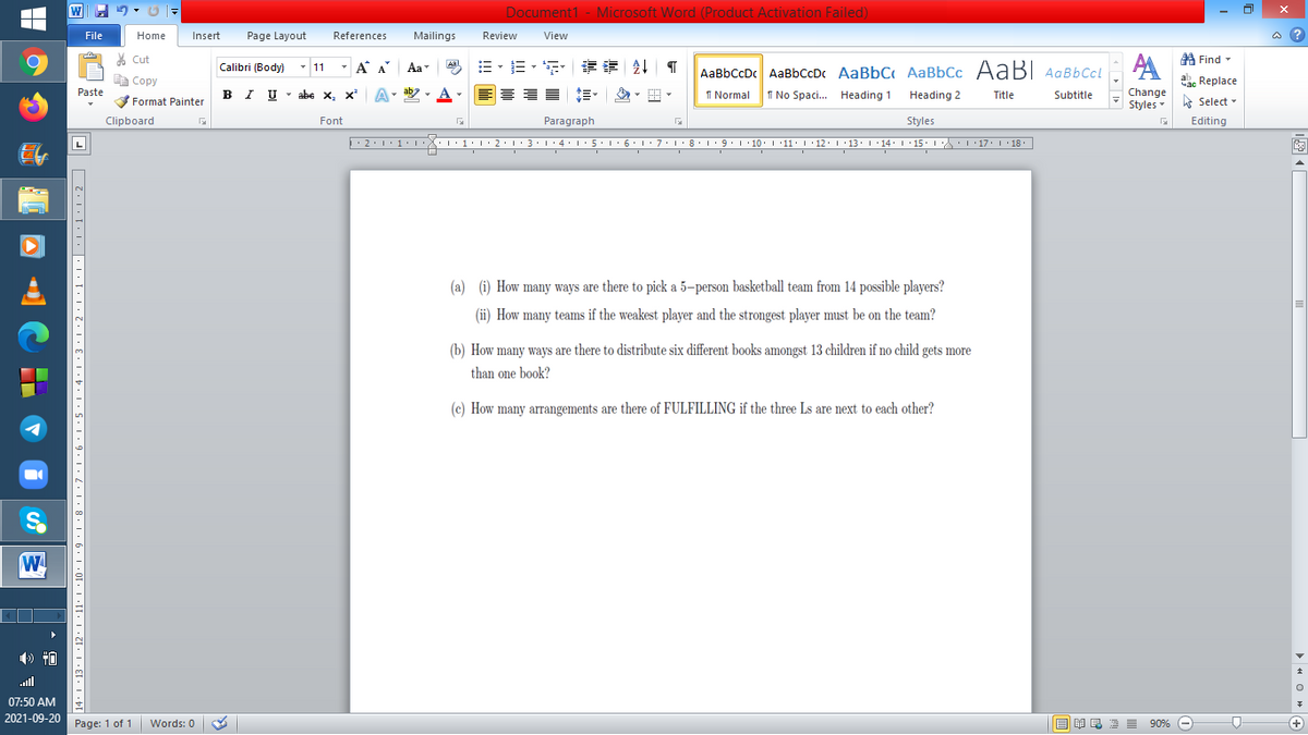 Document1 - Microsoft Word (Product Activation Failed)
File
Home
Insert
Page Layout
References
Mailings
Review
View
a ?
A Find -
6.
% Cut
- 11
-
=。三,年 外T
Calibri (Body)
A A
Aa
Aal
AaBbCcDc AaBbCcDc AaBbC AaBbCc AaB AaBbCcL
E Copy
Сopy
a Replace
Paste
B I U - abe x, x
A-
ab
A
I Normal
I No Spaci. Heading 1
Heading 2
Change
Title
Subtitle
Format Painter
Styles - Select -
Clipboard
Font
Paragraph
Styles
Editing
L
• 2:1: 1:
| 3:1' 4: ·5.1 6.1:7 l:8: 1'9 ' 10: 1 '11: 1'12 :L·13:1' 14:' 15. LA:L 17:L · 18.
(a) (i) How many ways are there to pick a 5–person basketball team from 14 possible players?
(ii) How many teams if the weakest player and the strongest player must be on the team?
(b) How many ways are there to distribute six different books amongst 13 children if no child gets more
than one book?
(c) How many arrangements are there of FULFILLING if the three Ls are next to each other?
W
all
07:50 AM
2021-09-20 Page: 1 of 1
B I E E E 90% e
Words: 0
+
