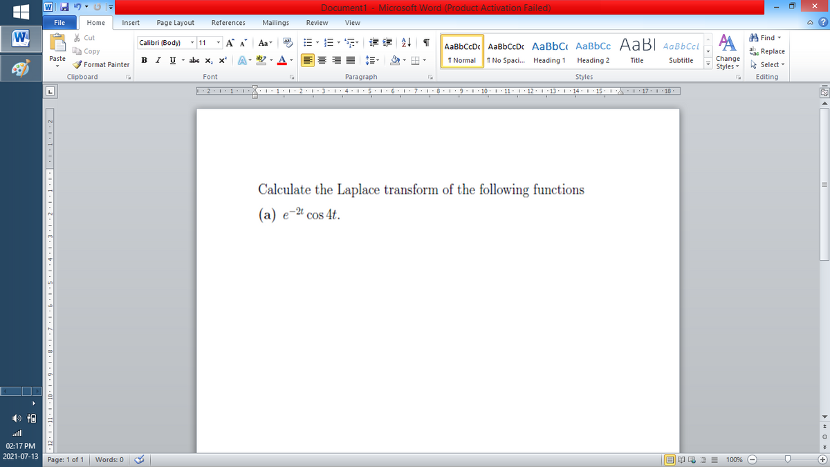 Document1 - Microsoft Word (Product Activation Failed)
File
Home
Insert
Page Layout
References
Mailings
Review
View
a ?
W
A
A Find -
% Cut
- A A
=。三,年 外T
Aal
Calibri (Body) - 11
Aa
AaBbCcDc AaBbCcDc AaBbC AaBbCc AaB AaBbCcL
E Copy
ae Replace
Paste
B I U
U - abe x, x²
A
ab
A
I Normal
I No Spaci. Heading 1
Change
.
Heading 2
Title
Subtitle
Format Painter
Styles - Select -
Clipboard
Font
Paragraph
Styles
Editing
L
• 2. 1:.
I' 2: 1 : 3:1
• 4.I 5.1' 6.1'7
I'8: 1 9 ' 10.L· 11: 1 ' 12.'13 · L 14: 1· 15.1A L'17:1 18
Calculate the Laplace transform of the following functions
(a) e-2 cos 4t.
ll
02:17 PM
2021-07-13
Page: 1 of 1
Words: 0
E EA E E E
100% -
+
