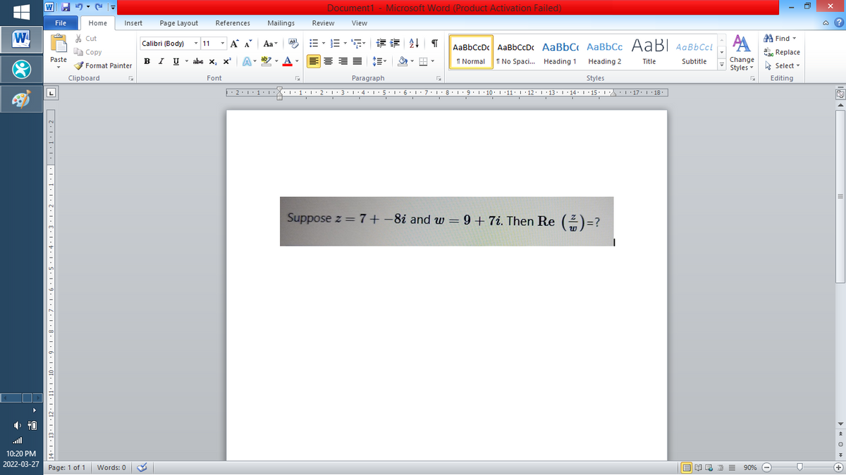 Document1 - Microsoft Word (Product Activation Failed)
File
Home
Insert
Page Layout
References
Mailings
Review
View
a ?
W
A
A Find -
% Cut
-
章 T
Calibri (Body) - 11
A A
Aa
Aal
AaBbCcDc AaBbCcDc AaBbC AaBbCc AaB AaBbCcL
E Copy
Сopy
a Replace
Paste
B I U -
abe x, x A
ab
A
I Normal
I No Spaci. Heading 1
Heading 2
Change
Title
Subtitle
-
Format Painter
Styles - Select -
Clipboard
Font
Paragraph
Styles
Editing
2:1·1•I 11• 2:1:3:1·4: 15.1 6:1 7:18•1 9.1 10. 11· I·12: 1 •13. 1 14: I 15. 1 : 17: 1 18.
| 3:1' 4: ·5.1 6.1:7 l:8: 1'9 ' 10: 1 '11: 1'12 :L·13:1' 14:' 15. LA:L 17:L · 18.
L
Suppose z = 7+-8i and w = 9 +7i. Then Re (2)=?
all
10:20 PM
2022-03-27 Page: 1 of 1
B I E E E 90% e
Words: 0
+
