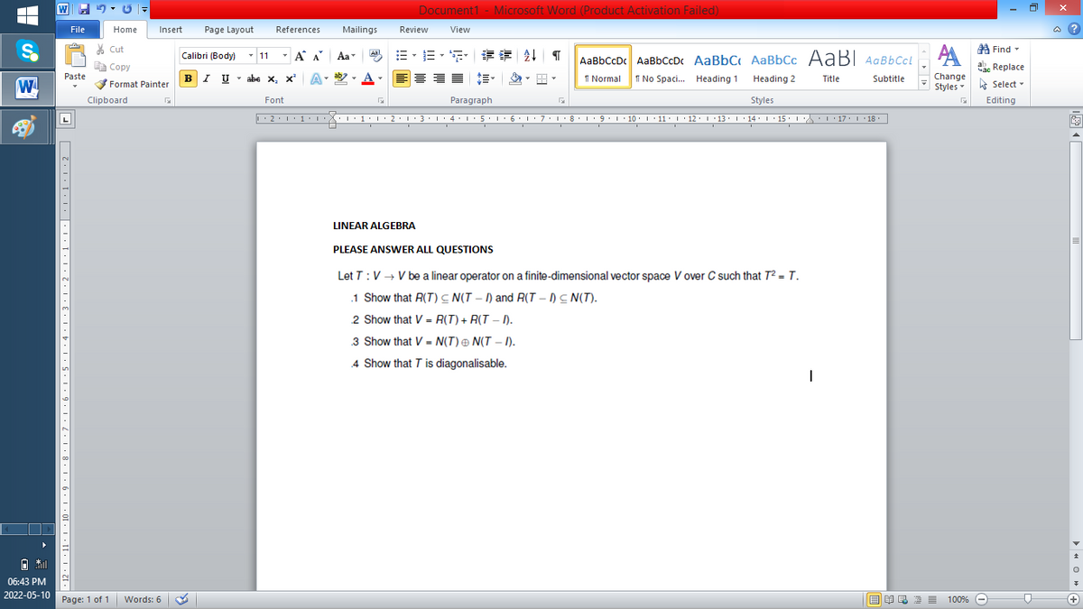 W
Document1 - Microsoft Word (Product Activation Failed)
File
Home
Insert
Page Layout
References
Mailings
Review
View
a ?
A Find -
A
% Cut
-
=。三,年 外T
Calibri (Body) - 11
A A
Aa
Aal
AaBbCcDc AaBbCcDc AaBbC AaBbCc AaB AaBbCcL
E Copy
ae Replace
BI U
ab
A
I Normal
I No Spaci. Heading 1
Paste
abe x, x*
A
Change
.
Heading 2
Title
Subtitle
W
Format Painter
Styles - Select -
Clipboard
Font
Paragraph
Styles
Editing
• 2. 1:.
I' 2: 1 : 3:1
• 4.I 5.1' 6.1'7
I'8: 1 9 ' 10.L· 11: 1 ' 12.'13 · L 14: 1· 15.1A L'17:1 18
LINEAR ALGEBRA
PLEASE ANSWwER ALL QUESTIONS
Let T:V → V be a linear operator on a finite-dimensional vector space V over C such that T² = T.
.1 Show that R(T) C N(T – I) and R(T – I) C N(T).
2 Show that V- R(T) + R(T – I).
3 Show that V = N(T) ® N(T – I).
%3D
4 Show that T is diagonalisable.
06:43 PM
2022-05-10
Page: 1 of 1
Words: 6
E EA E E E
100% -
+
2' ! '11· | '10·L • 9
