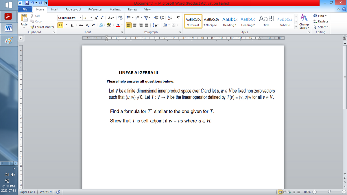 |
W
*))
+0
01:14 PM
2022-07-31
W
File
Paste
7,12,1,11,1,10,1,9,1,8,1,7,1,6,1.5.1,4,1,3.1.2.1,1,1,|,1,1,1.2 | |
Home
Page: 1 of 1
Clipboard
Insert Page Layout
Cut
Copy
Format Painter
Words: 9
Calibri (Body)
T
BIU
References
12
T
Α
B-B-S ## T AaBbCcDc AaBbCcDc AaBbC AaBbcc AaBI AaBb CcL
1 Normal
No Spaci... Heading 1
Title
Heading 2
Styles
··2·1·1·1···1·1·2·1·3·1·4·1·5·1·6·1·7·1·8·1·9·1·10 ·| · 11 · |· 12 · |· 13 · |· 14 · 1 · 15 · |-·\\ · · · 17 · · · 18.
I
I
I
I U abe X₂ X³
abe X, X²
Font
Α΄
A
Mailings
T
Aa
ab
Aal
Document1 - Microsoft Word (Product Activation Failed)
View
Review
I
Paragraph
I
I
LINEAR ALGEBRA III
Please help answer all questions below:
Let V be a finite-dimensional inner product space over C and let u, w€ V be fixed non-zero vectors
such that (u, w) 0. Let T: V→ V be the linear operator defined by T(v) = (v, u) w for all v € V.
Find a formula for T similar to the one given for T.
Show that T is self-adjoint if w = au where a € R.
Subtitle
Find
АА
Час Replace
Change
Styles Select
Editing
G
歐美酒100% -
D
@?
+