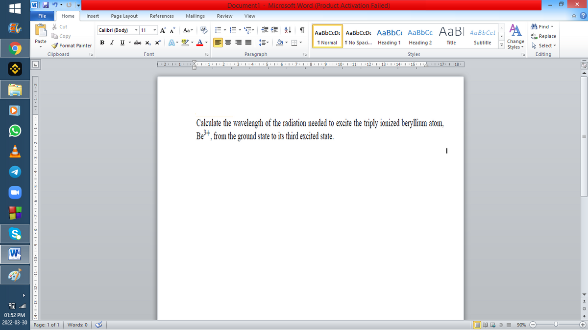 Document1 - Microsoft Word (Product Activation Failed)
File
Home
Insert
Page Layout
References
Mailings
Review
View
a ?
A Find -
A
% Cut
- 11
-
章 T
Calibri (Body)
A A
Aa
Aal
AaBbCcDc AaBbCcD AaBbC AaBbCc AaBI AqBbCcl
E Copy
a Replace
B I U -
ab
A
I Normal
Paste
abe x, x A
I No Spaci. Heading 1
Heading 2
Title
Subtitle
Change
Format Painter
Styles - Select -
Clipboard
Font
Paragraph
Styles
Editing
• 2:1: 1:
| 3:1' 4: ·5.1 6.1:7 l:8: 1'9 ' 10: 1 '11: 1'12 :L·13:1' 14:' 15. LA:L 17:L · 18.
Calculate the wavelength of the radiation needed to excite the triply ionized beryllium atom,
Be+, from the ground state to its third excited state.
W
01:52 PM
2022-03-30 Page: 1 of 1
B I E E E 90% e
Words: 0
+
14 • I ·13• I ·12• 1 ·11• 1 ·10 • 1 • 9 • 1 •8 | ·7· | '6•| •5 · | •4• | •3•|•2 | ·1:|•| : | :1 •l:2 D
