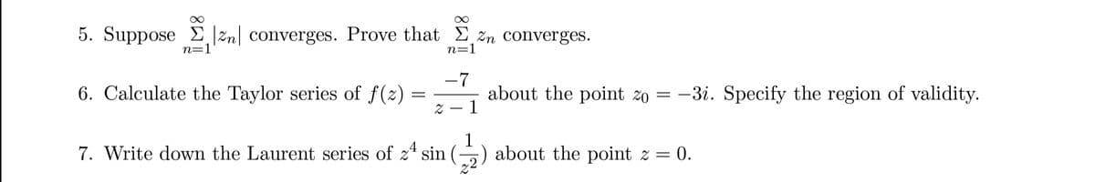 5. Suppose |zn| converges. Prove that %n converges.
n=1
n=1
6. Calculate the Taylor series of f(z)
=
∞
-7
2
-
about the point zo = -3i. Specify the region of validity.
1
1
7. Write down the Laurent series of 2¹ sin (2) about the point z = 0.
