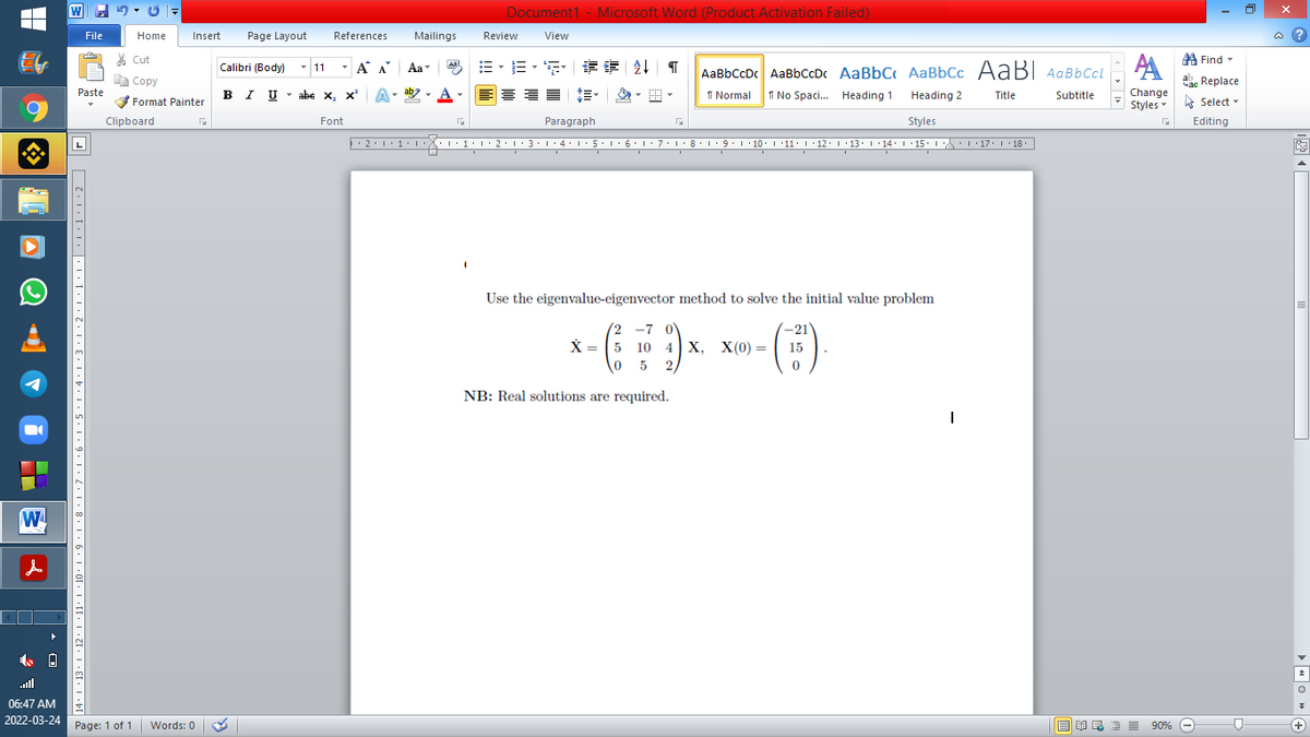 Document1 - Microsoft Word (Product Activation Failed)
File
Home
Insert
Page Layout
References
Mailings
Review
View
a ?
A Find -
A
% Cut
-
=。三,年 外T
Calibri (Body) - 11
A A
Aa
Aal
AaBbCcDc AaBbCcDc AaBbC AaBbCc AaB AaBbCcL
E Copy
Сopy
a Replace
B I U -
abe x, x A
ab
A
I Normal
Paste
Change
Styles
I No Spaci. Heading 1
Heading 2
Title
Subtitle
-
Format Painter
A Select -
6.
Clipboard
Font
Paragraph
Styles
Editing
• 2:1: 1:
| 3:1' 4: ·5.1 6.1:7 l:8: 1'9 ' 10: 1 '11: 1'12 :L·13:1' 14:' 15. LA:L 17:L · 18.
Use the eigenvalue-eigenvector method to solve the initial value problem
(2 -7 0V
10 4| х, Х(о) %—
5 2,
-21
(:)
X = (5
15
NB: Real solutions are required.
ll
06:47 AM
2022-03-24
Page: 1 of 1
Words: 0
E E1 E 2 I 90% e
+
