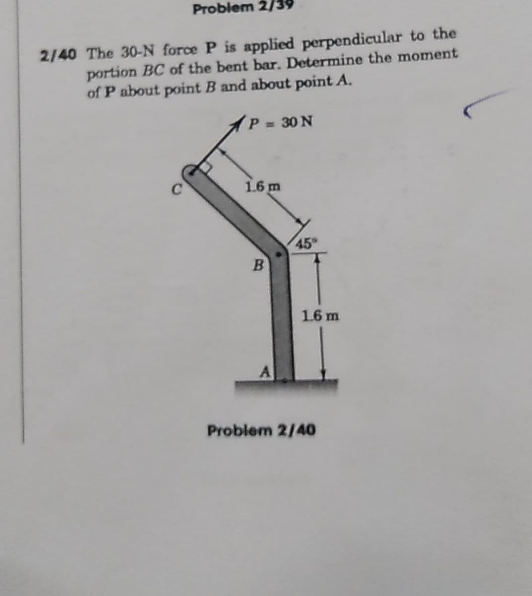 Problem 2/39
2/40 The 30-N force P is applied perpendicular to the
portion BC of the bent bar. Determine the moment
of P about point B and about point A.
1P 30 N
%3D
1.6 m
45
1.6 m
Problem 2/40
