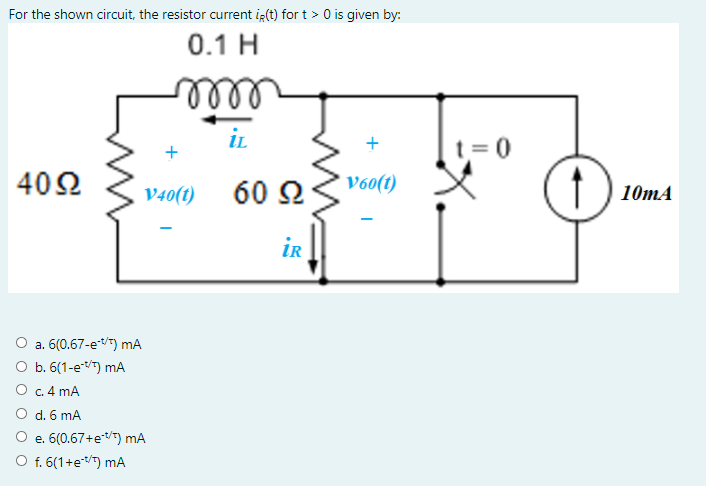 For the shown circuit, the resistor current i (t) for t > 0 is given by:
0.1 H
ell
iL
t= 0
402
V40(t)
60 2
V60(t)
10тА
ir
a. 6(0.67-etT) mA
b. 6(1-eT) mA
O c. 4 mA
O d. 6 mA
O e. 6(0.67+etT) mA
O f. 6(1+e) mA
