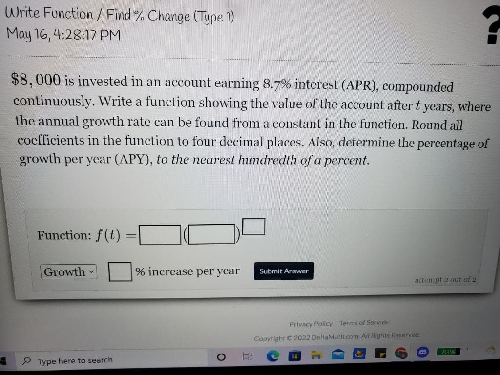Write Function / Find % Change (Type 1)
May 16, 4:28:17 PM
$8,000 is invested in an account earning 8.7% interest (APR), compounded
continuously. Write a function showing the value of the account after t years, where
the annual growth rate can be found from a constant in the function. Round all
coefficients in the function to four decimal places. Also, determine the percentage of
growth per year (APY), to the nearest hundredth of a percent.
Function: f(t)
Growth
% increase per year
Submit Answer
attempt 2 out of 2
Privacy Policy Terms of Service
Copyright © 2022 DeltaMath.com. All Rights Reserved,
83%
P Type here to search
