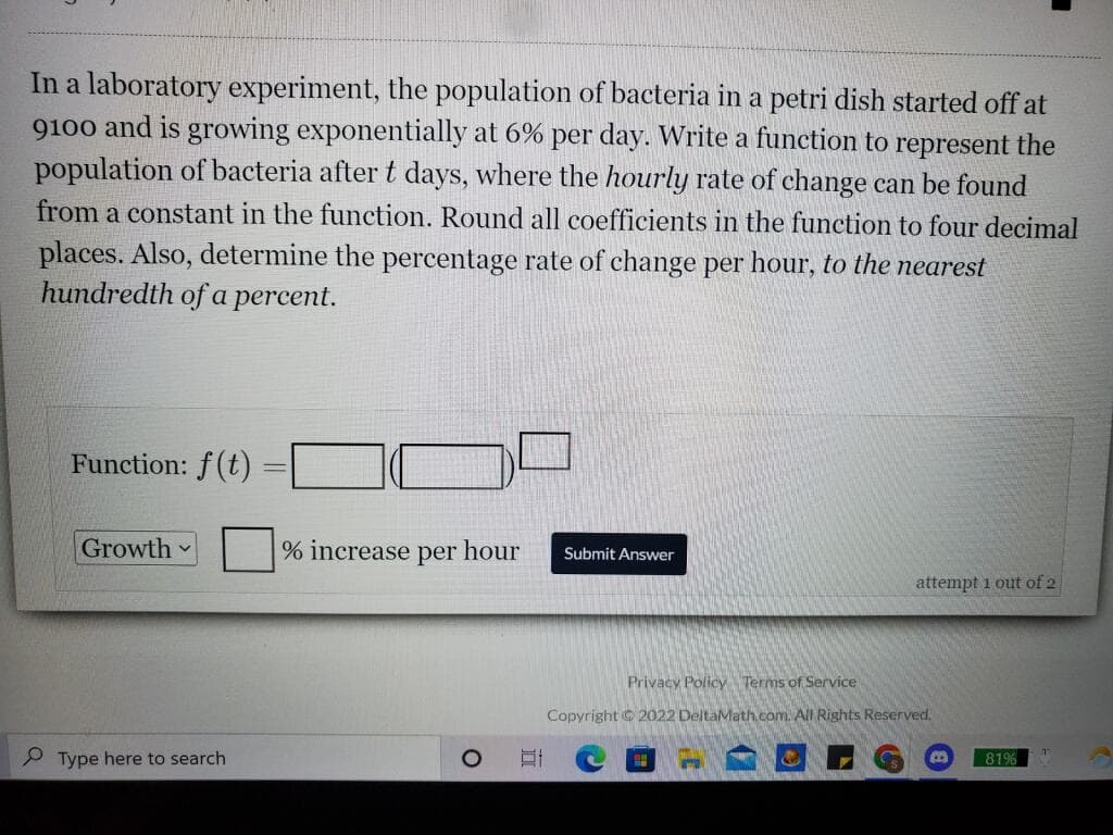 In a laboratory experiment, the population of bacteria in a petri dish started off at
9100 and is growing exponentially at 6% per day. Write a function to represent the
population of bacteria after t days, where the hourly rate of change can be found
from a constant in the function. Round all coefficients in the function to four decimal
places. Also, determine the percentage rate of change per hour, to the nearest
hundredth of a percent.
Function: f(t) =
Growth
% increase per hour
Submit Answer
attempt 1 out of 2
Privacy Policy Terms of Service
Copyright C 2022 DeltaMath.com. All Rights Reserved.
P Type here to search
81%
