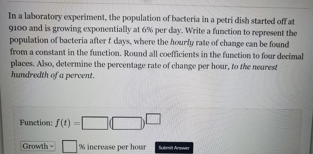 In a laboratory experiment, the population of bacteria in a petri dish started off at
9100 and is growing exponentially at 6% per day. Write a function to represent the
population of bacteria after t days, where the hourly rate of change can be found
from a constant in the function. Round all coefficients in the function to four decimal
places. Also, determine the percentage rate of change per hour, to the nearest
hundredth of a percent.
Function: f(t)
Growth
% increase per hour
Submit Answer
