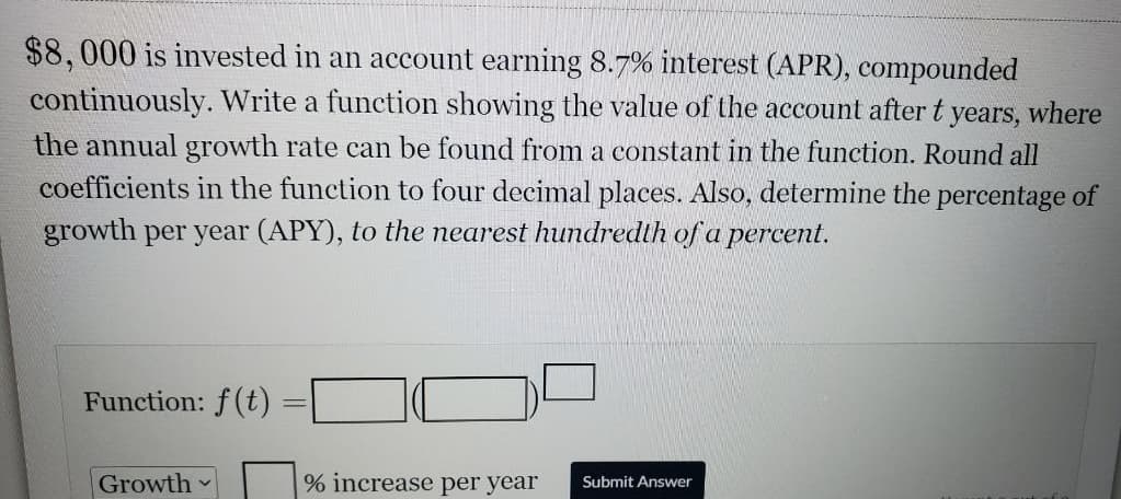 $8,000 is invested in an account earning 8.7% interest (APR), compounded
continuously. Write a function showing the value of the account after t
years, where
the annual growth rate can be found from a constant in the function. Round all
coefficients in the function to four decimal places. Also, determine the percentage of
growth per year (APY), to the nearest hundredth of a percent.
Function: f(t)
Growth
% increase per year
Submit Answer
