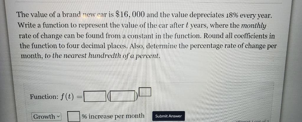 The value of a brand new car is $16, 000 and the value depreciates 18% every year.
Write a function to represent the value of the car after t years, where the monthly
rate of change can be found from a constant in the function. Round all coefficients in
the function to four decimal places. Also, determine the percentage rate of change per
month, to the nearest hundredth of a percent.
Function: f(t)
Growth
% increase per month
Submit Answer
out of 2

