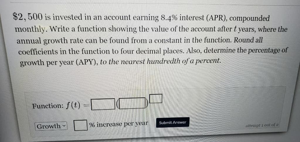 $2, 500 is invested in an account earning 8.4% interest (APR), compounded
monthly. Write a function showing the value of the account after t years, where the
annual growth rate can be found from a constant in the function. Round all
coefficients in the function to four decimal places. Also, determine the percentage of
growth per year (APY), to the nearest hundredth of a percent.
Function: f (t)
Submit Answer
Growth
% increase per year
attempt i out of 2

