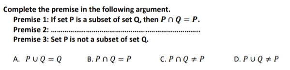 Complete the premise in the following argument.
Premise 1: If set P is a subset of set Q, then Pn Q = P.
Premise 2: .
Premise 3: Set P is not a subset of set Q.
A. PUQ = Q
B. Pn Q = P
C. Pn Q # P
D. PUQ + P

