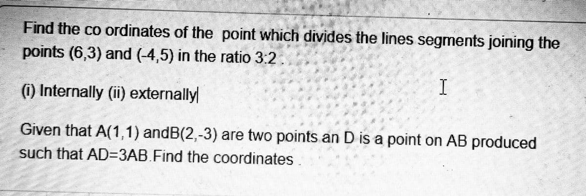 Find the co ordinates of the point which divides the lines segments joining the
points (6,3) and (-4,5) in the ratio 3:2.
(1) Internally (ii) externally
Given that A(1,1) andB(2,-3) are two points an D is a point on AB produced
such that AD=3AB.Find the coordinates.
I