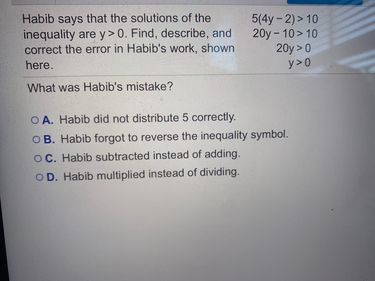 Habib says that the solutions of the
inequality are y> 0. Find, describe, and
correct the error in Habib's work, shown
5(4y-2)> 10
20y - 10> 10
20y > 0
here.
y>0
What was Habib's mistake?
O A. Habib did not distribute 5 correctly.
O B. Habib forgot to reverse the inequality symbol.
O C. Habib subtracted instead of adding.
OD. Habib multiplied instead of dividing.
