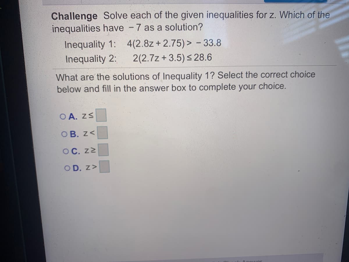 Challenge Solve each of the given inequalities for z. Which of the
inequalities have - 7 as a solution?
Inequality 1: 4(2.8z+ 2.75)> - 33.8
Inequality 2:
2(2.7z + 3.5) s 28.6
What are the solutions of Inequality 1? Select the correct choice
below and fill in the answer box to complete your choice.
O A. ZS
OB. z<
OC. z2
OD. z>
