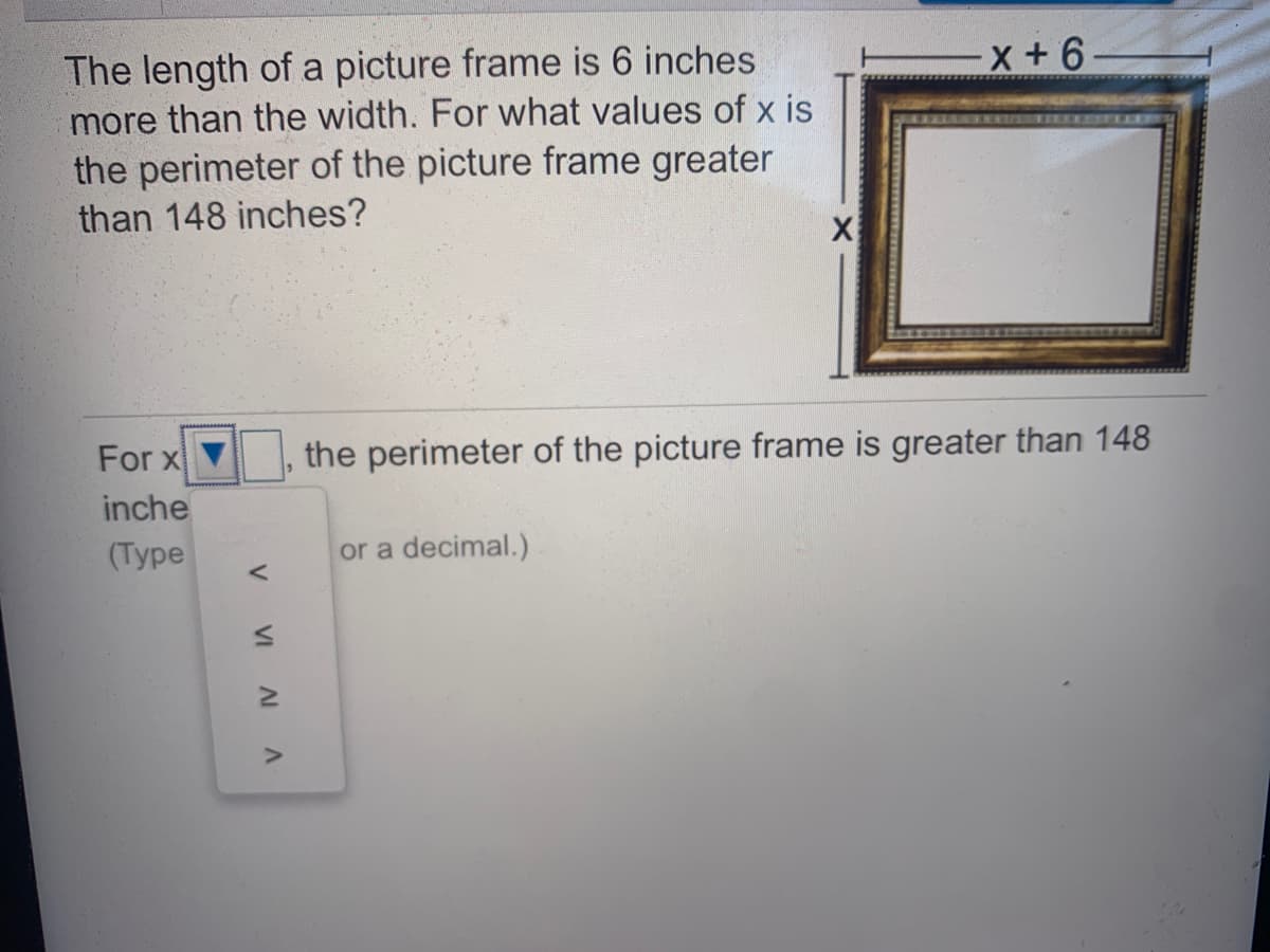 The length of a picture frame is 6 inches
more than the width. For what values of x is
the perimeter of the picture frame greater
than 148 inches?
For x
the perimeter of the picture frame is greater than 148
inche
(Туpе
or a decimal.)
in
V
VI A A

