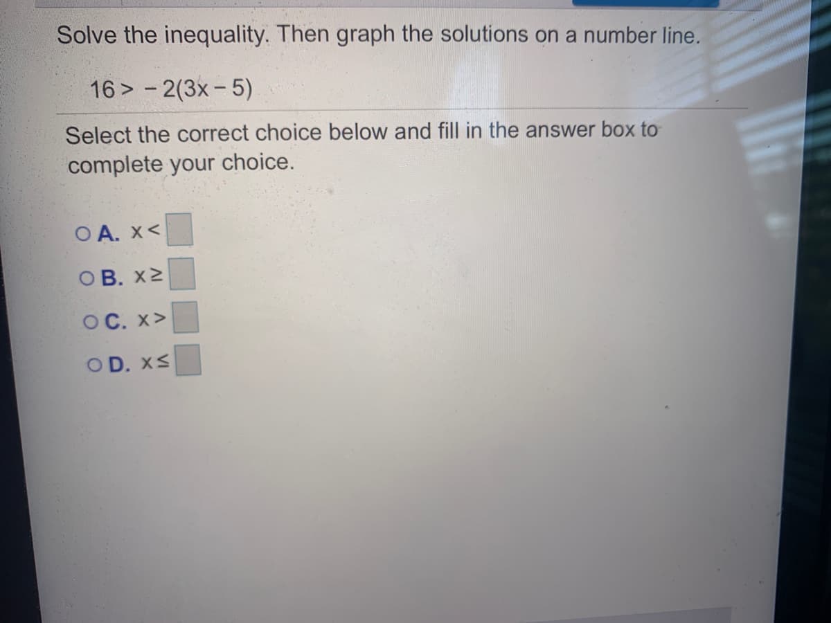Solve the inequality. Then graph the solutions on a number line.
16 > - 2(3x-5)
Select the correct choice below and fill in the answer box to
complete your
choice.
O A. x<
ОВ. х2
OC. x>
OD. XS
