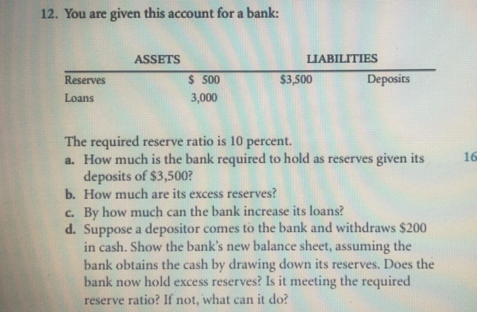 12. You are given this account for a bank:
Reserves
Loans
ASSETS
$ 500
3,000
LIABILITIES
$3,500
Deposits
The required reserve ratio is 10 percent.
a. How much is the bank required to hold as reserves given its
deposits of $3,500?
b. How much are its excess reserves?
c. By how much can the bank increase its loans?
d. Suppose a depositor comes to the bank and withdraws $200
in cash. Show the bank's new balance sheet, assuming the
bank obtains the cash by drawing down its reserves. Does the
bank now hold excess reserves? Is it meeting the required
reserve ratio? If not, what can it do?
16