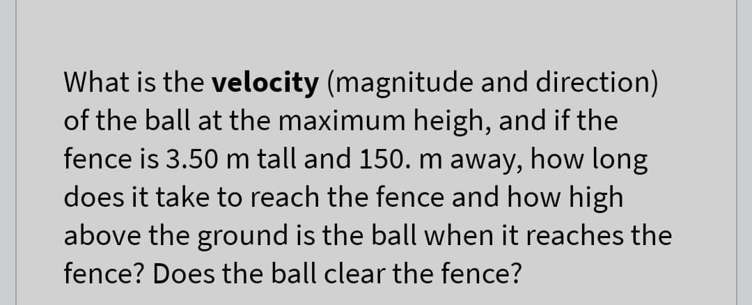 What is the velocity (magnitude and direction)
of the ball at the maximum heigh, and if the
fence is 3.50 m tall and 150. m away, how long
does it take to reach the fence and how high
above the ground is the ball when it reaches the
fence? Does the ball clear the fence?
