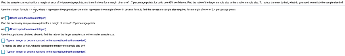 Find the sample size required for a margin of error of 3.4 percentage points, and then find one for a margin of error of 1.7 percentage points; for both, use 95% confidence. Find the ratio of the larger sample size to the smaller sample size. To reduce the error by half, what do you need to multiply the sample size by?
1
where n represents the population size and m represents the margin of error in decimal form, to find the necessary sample size required for a margin of error of 3.4 percentage points.
Use the shortcut formula n=
m2
(Round up to the nearest integer.)
n=
Find the necessary sample size required for a margin of error of 1.7 percentage points.
n =
(Round up to the nearest integer.)
Use the populations obtained above to find the ratio of the larger sample size to the smaller sample size.
(Type an integer or decimal rounded to the nearest hundredth as needed.)
To reduce the error by half, what do you need to multiply the sample size by?
(Type an integer or decimal rounded to the nearest hundredth as needed.)
