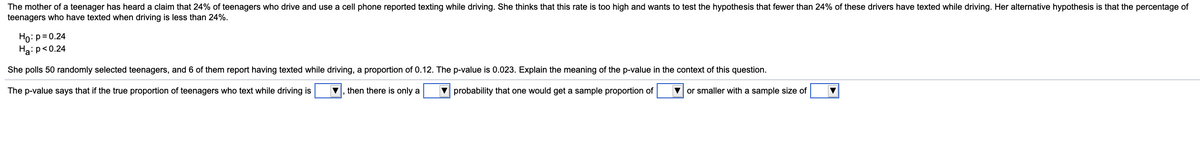 The mother of a teenager has heard a claim that 24% of teenagers who drive and use a cell phone reported texting while driving. She thinks that this rate is too high and wants to test the hypothesis that fewer than 24% of these drivers have texted while driving. Her alternative hypothesis is that the percentage of
teenagers who have texted when driving is less than 24%.
Ho: p= 0.24
Ha: p<0.24
She polls 50 randomly selected teenagers, and 6 of them report having texted while driving, a proportion of 0.12. The p-value is 0.023. Explain the meaning of the p-value in the context of this question.
The p-value says that if the true proportion of teenagers who text while driving is
then there is only a
V probability that one would get a sample proportion of
V or smaller with a sample size of
