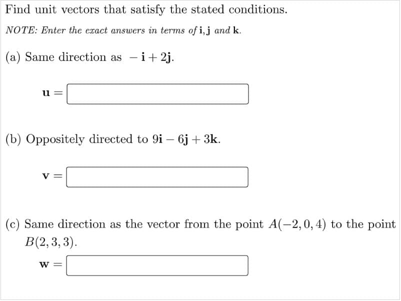 Find unit vectors that satisfy the stated conditions.
NOTE: Enter the exact answers in terms of i,j and k.
(a) Same direction as - i+ 2j.
u =
(b) Oppositely directed to 9i – 6j + 3k.
v =
(c) Same direction as the vector from the point A(-2,0, 4) to the point
B(2, 3, 3).
W =
