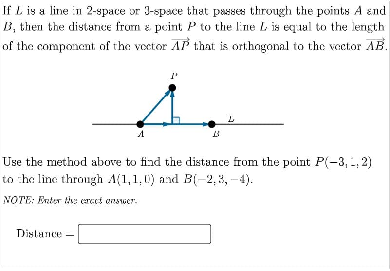 If L is a line in 2-space or 3-space that passes through the points A and
B, then the distance from a point P to the line L is equal to the length
of the component of the vector AP that is orthogonal to the vector AB.
P
L
A
B
Use the method above to find the distance from the point P(-3, 1, 2)
to the line through A(1,1,0) and B(-2,3, –4).
NOTE: Enter the eract answer.
Distance =
