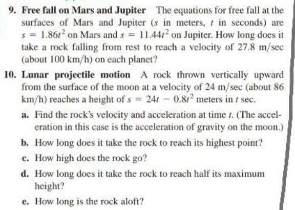 9. Free fall on Mars and Jupiter The equations for free fall at the
surfaces of Mars and Jupiter (s in meters, r in seconds) are
s 1.861 on Mars and s 11.44r2 on Jupiter. How long does it
take a rock falling from rest to reach a velocity of 27.8 m/sec
(about 100 km/h) on each planet?
10. Lunar projectile motion A rock thrown vertically upward
from the surface of the moon at a velocity of 24 m/sec (about 86
km/h) reaches a height of s 24r - 0.812 meters in t sec.
a. Find the rock's velocity and acceleration at time t. (The accel-
eration in this case is the acceleration of gravity on the moon.)
b. How long does it take the rock to reach its highest point?
c. How high does the rock go?
d. How long does it take the rock to reach half its maximum
height?
e. How long is the rock aloft?
