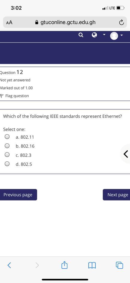 3:02
LTE
AA
A gtuconline.gctu.edu.gh
Question 12
Not yet answered
Marked out of 1.00
P Flag question
Which of the following IEEE standards represent Ethernet?
Select one:
a. 802.11
b. 802.16
c. 802.3
d. 802.5
Previous page
Next page

