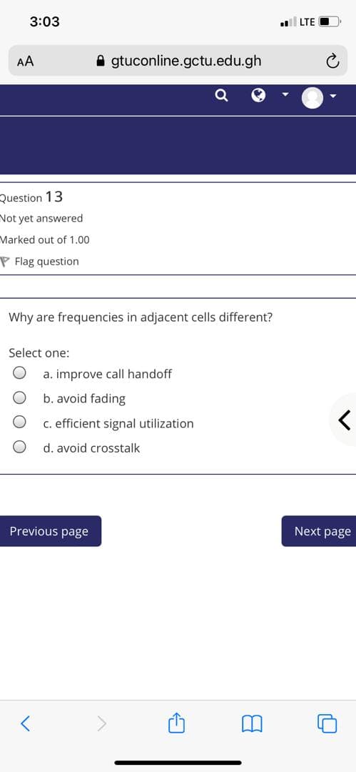 3:03
LTE
AA
A gtuconline.gctu.edu.gh
Question 13
Not yet answered
Marked out of 1.00
P Flag question
Why are frequencies in adjacent cells different?
Select one:
a. improve call handoff
b. avoid fading
C. efficient signal utilization
d. avoid crosstalk
Previous page
Next page
