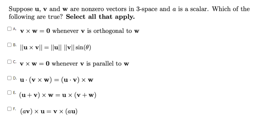 Suppose u, v and w are nonzero vectors in 3-space and a is a scalar. Which of the
following are true? Select all that apply.
DA v x w = 0 whenever v is orthogonal to w
В.
||u x v|| = ||u||
||v|| sin(8)
OC.
v x w = 0 whenever v is parallel to w
OD.
u. (v x w) = (u - v) x w
OE.
(u+ v) x w = u x (v +w)
(av) x u = v x (au)
F.
