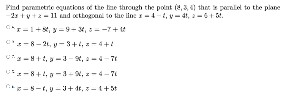 Find parametric equations of the line through the point (8, 3, 4) that is parallel to the plane
-2x + y + z = 11 and orthogonal to the line x = 4 – t, y = 4t, z = 6 + 5t.
OA x = 1+ 8t, y = 9+ 3t, z = –7+ 4t
O B. x = 8 – 2t, y = 3+t, z = 4+t
OC x = 8+t, y = 3 – 9t, z = 4 – 7t
O D. x = 8+t, y = 3+ 9t, z = 4 – 7t
O E x = 8 – t, y = 3+ 4t, z = 4+5t
