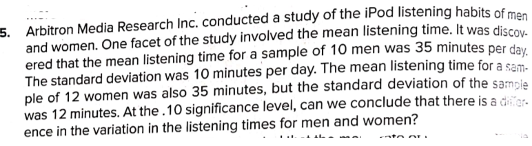 Arbitron Media Research Inc. conducted a study of the iPod listening habits of mes
5.
and women. One facet of the study involved the mean listening time. It was discov
ered that the mean listening time for a sample of 10 men was 35 minutes per day
The standard deviation was 10 minutes per day. The mean listening time for a sam.
ple of 12 women was also 35 minutes, but the standard deviation of the sampie
was 12 minutes. At the .10 significance level, can we conclude that there is a dier.
ence in the variation in the listening times for men and women?
