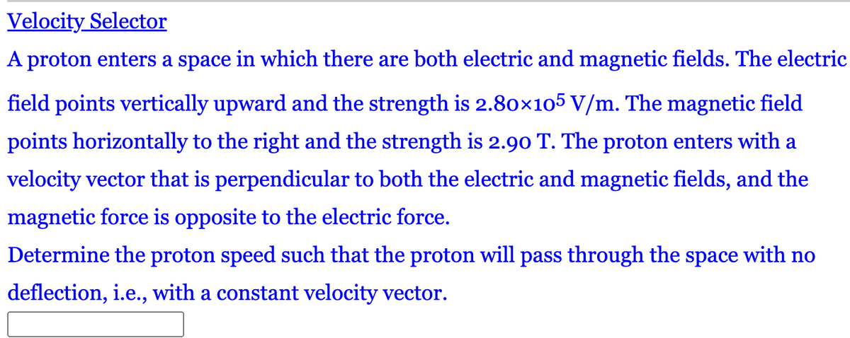 Velocity Selector
A proton enters a space in which there are both electric and magnetic fields. The electric
field points vertically upward and the strength is 2.80×105 V/m. The magnetic field
points horizontally to the right and the strength is 2.90 T. The proton enters with a
velocity vector that is perpendicular to both the electric and magnetic fields, and the
magnetic force is opposite to the electric force.
Determine the proton speed such that the proton will pass through the space with no
deflection, i.e., with a constant velocity vector.