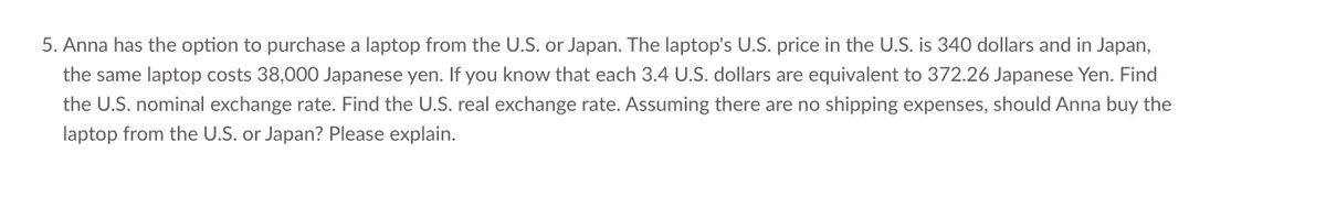 5. Anna has the option to purchase a laptop from the U.S. or Japan. The laptop's U.S. price in the U.S. is 340 dollars and in Japan,
the same laptop costs 38,000 Japanese yen. If you know that each 3.4 U.S. dollars are equivalent to 372.26 Japanese Yen. Find
the U.S. nominal exchange rate. Find the U.S. real exchange rate. Assuming there are no shipping expenses, should Anna buy the
laptop from the U.S. or Japan? Please explain.