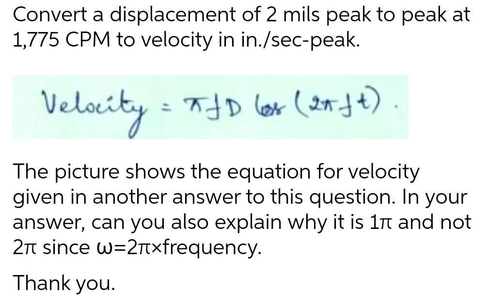 Convert a displacement of 2 mils peak to peak at
1,775 CPM to velocity in in./sec-peak.
Velocity = FJD
JD (as (21 ft)
The picture shows the equation for velocity
given in another answer to this question. In your
answer, can you also explain why it is 1π and not
2π since w=2+xfrequency.
Thank you.