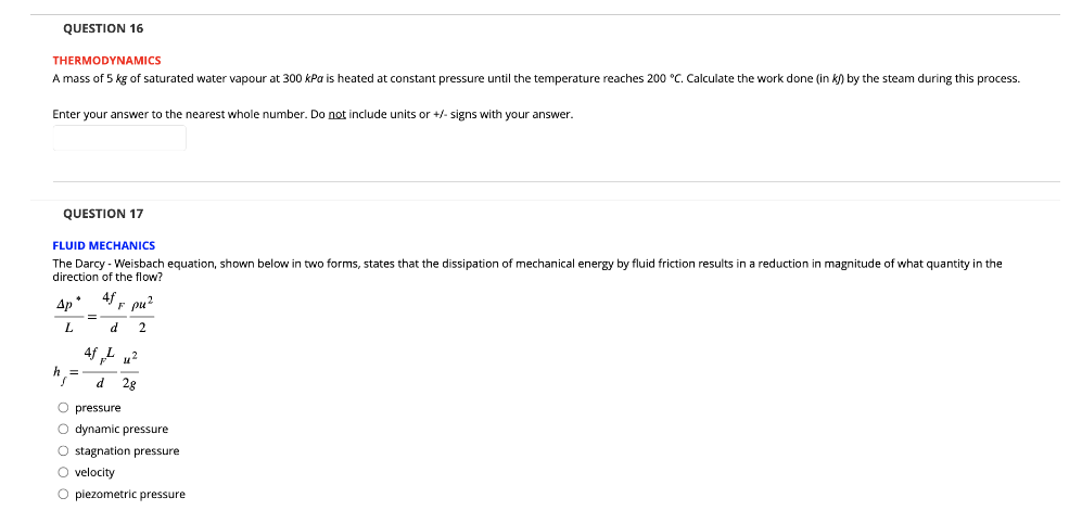 QUESTION 16
THERMODYNAMICS
A mass of 5 kg of saturated water vapour at 300 kPa is heated at constant pressure until the temperature reaches 200 °C. Calculate the work done (in kJ) by the steam during this process.
Enter your answer to the nearest whole number. Do not include units or +/- signs with your answer.
QUESTION 17
FLUID MECHANICS
The Darcy - Weisbach equation, shown below in two forms, states that the dissipation of mechanical energy by fluid friction results in a reduction in magnitude of what quantity in the
direction of the flow?
Ap* 4fF pu²
L
d 2
4fpu²
d
2g
O pressure
O dynamic pressure
O stagnation pressure
O velocity
O piezometric pressure
=