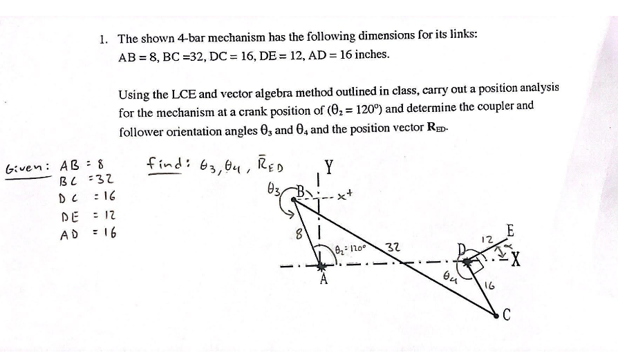 1. The shown 4-bar mechanism has the following dimensions for its links:
AB= 8, BC =32, DC = 16, DE = 12, AD = 16 inches.
Given: AB = 8
BC =32
= 16
DE = 12
AD = 16
Using the LCE and vector algebra method outlined in class, carry out a position analysis
for the mechanism at a crank position of (0₂= 120°) and determine the coupler and
follower orientation angles 03 and 04 and the position vector RED-
Y
find: 03, 04, RED
03
B
8\ |
:
0₂= 120°
32
ou
16
E
C