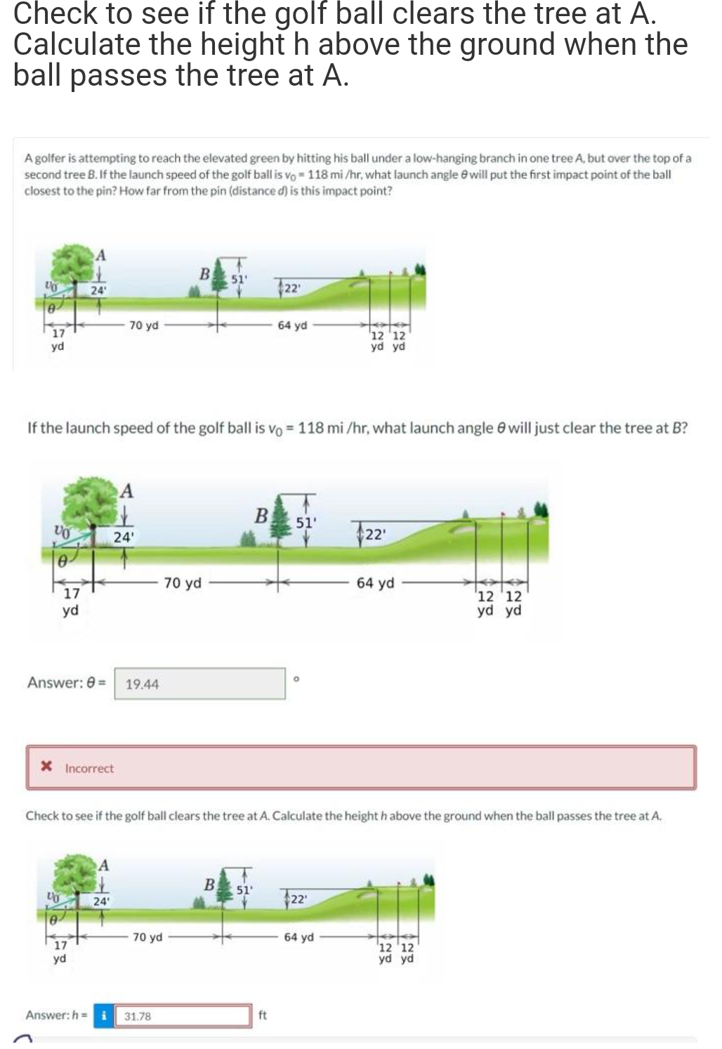Check to see if the golf ball clears the tree at A.
Calculate the height h above the ground when the
ball passes the tree at A.
A golfer is attempting to reach the elevated green by hitting his ball under a low-hanging branch in one tree A, but over the top of a
second tree B. If the launch speed of the golf ball is vo 118 mi/hr, what launch angle will put the first impact point of the ball
closest to the pin? How far from the pin (distance d) is this impact point?
VO
17
yd
VO
0
17
yd
24
VO
0
If the launch speed of the golf ball is vo= 118 mi/hr, what launch angle will just clear the tree at B?
X Incorrect
70 yd
Answer: 0 = 19.44
17
yd
A
it
24'
24'
B
70 yd
Answer: h= i 31.78
70 yd
51'
B
22'
64 yd
B 51'
Check to see if the golf ball clears the tree at A. Calculate the height h above the ground when the ball passes the tree at A.
51'
ft
O
12 12
yd yd
22¹
64 yd
22
64 yd
12 12
yd yd
tata
12 12
yd yd