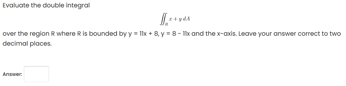 Evaluate the double integral
x + y dA
R
over the region R where R is bounded by y = 11x + 8, y = 8 - 11x and the x-axis. Leave your answer correct to two
decimal places.
Answer:
