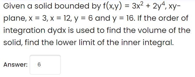 Given a solid bounded by f(x,y) = 3x² + 2yª, xy-
plane, x = 3, x = 12, y = 6 and y = 16. If the order of
%3D
integration dydx is used to find the volume of the
solid, find the lower limit of the inner integral.
Answer:
6
