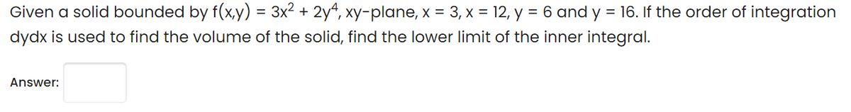 Given a solid bounded by f(x,y) = 3x2 + 2y“, xy-plane, x = 3, x = 12, y = 6 and y = 16. If the order of integration
dydx is used to find the volume of the solid, find the lower limit of the inner integral.
Answer:
