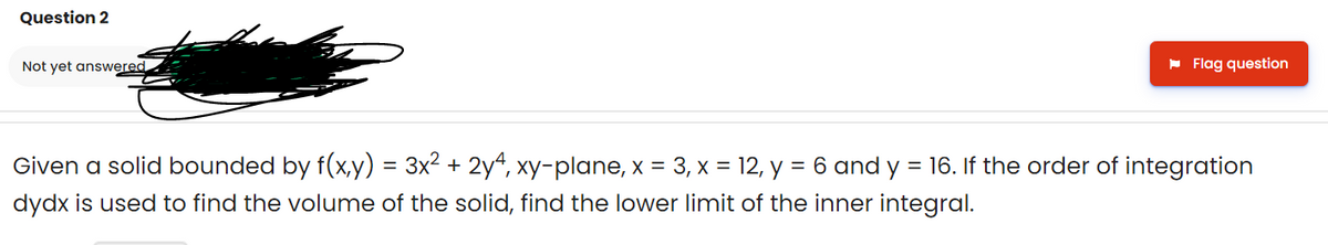 Question 2
Not yet answered
- Flag question
Given a solid bounded by f(x,y) = 3x² + 2y“, xy-plane, x = 3, x = 12, y = 6 and y = 16. If the order of integration
dydx is used to find the volume of the solid, find the lower limit of the inner integral.
