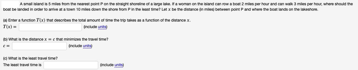 A small island is 5 miles from the nearest point P on the straight shoreline of a large lake. If a woman on the island can row a boat 2 miles per hour and can walk 3 miles per hour, where should the
boat be landed in order to arrive at a town 10 miles down the shore from P in the least time? Let x be the distance (in miles) between point P and where the boat lands on the lakeshore.
(a) Enter a function T(x) that describes the total amount of time the trip takes as a function of the distance x.
T(x) =
(include units)
(b) What is the distance x = c that minimizes the travel time?
(include units)
(c) What is the least travel time?
The least travel time is
(include units)
......./
